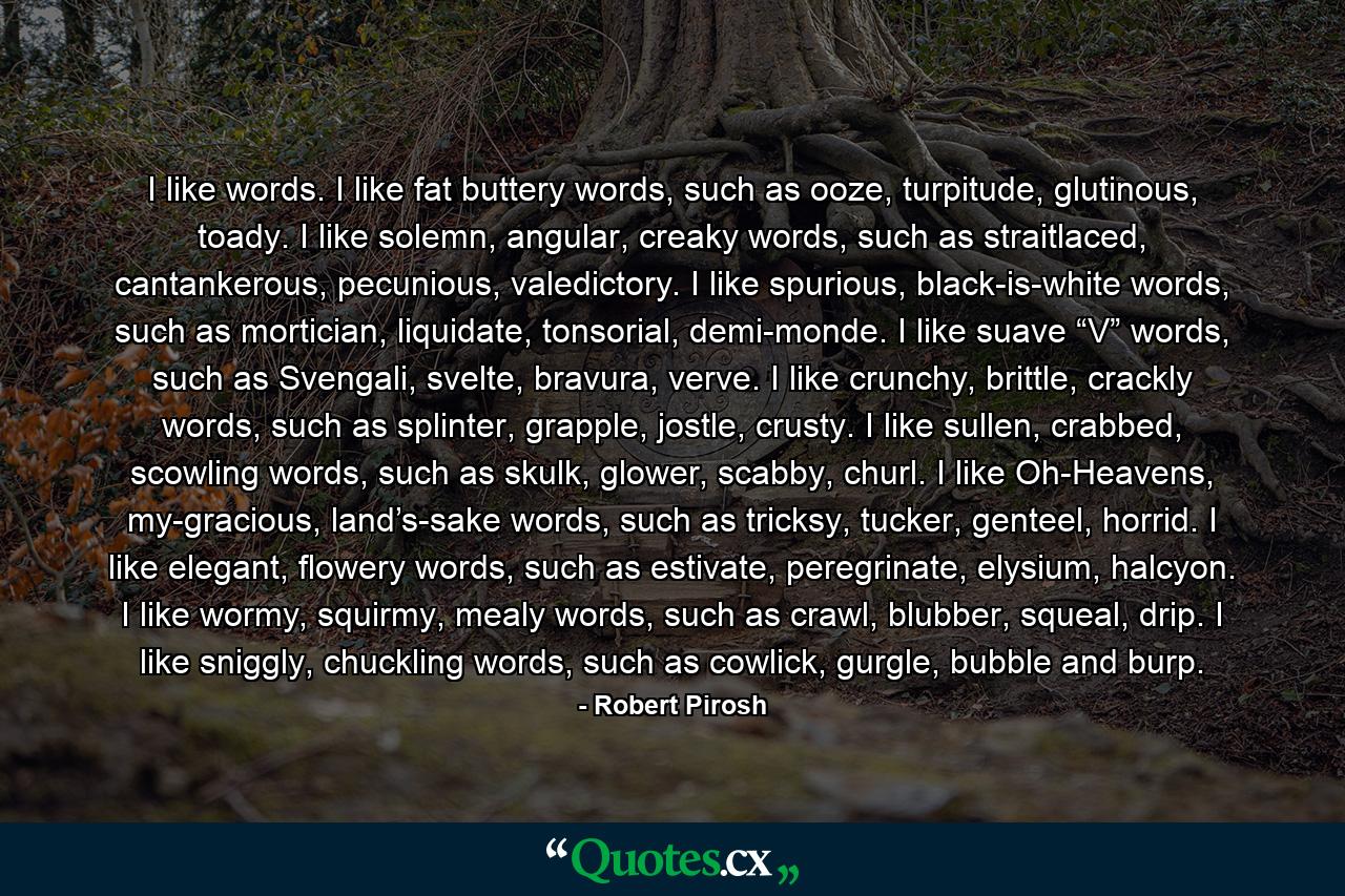 I like words. I like fat buttery words, such as ooze, turpitude, glutinous, toady. I like solemn, angular, creaky words, such as straitlaced, cantankerous, pecunious, valedictory. I like spurious, black-is-white words, such as mortician, liquidate, tonsorial, demi-monde. I like suave “V” words, such as Svengali, svelte, bravura, verve. I like crunchy, brittle, crackly words, such as splinter, grapple, jostle, crusty. I like sullen, crabbed, scowling words, such as skulk, glower, scabby, churl. I like Oh-Heavens, my-gracious, land’s-sake words, such as tricksy, tucker, genteel, horrid. I like elegant, flowery words, such as estivate, peregrinate, elysium, halcyon. I like wormy, squirmy, mealy words, such as crawl, blubber, squeal, drip. I like sniggly, chuckling words, such as cowlick, gurgle, bubble and burp. - Quote by Robert Pirosh