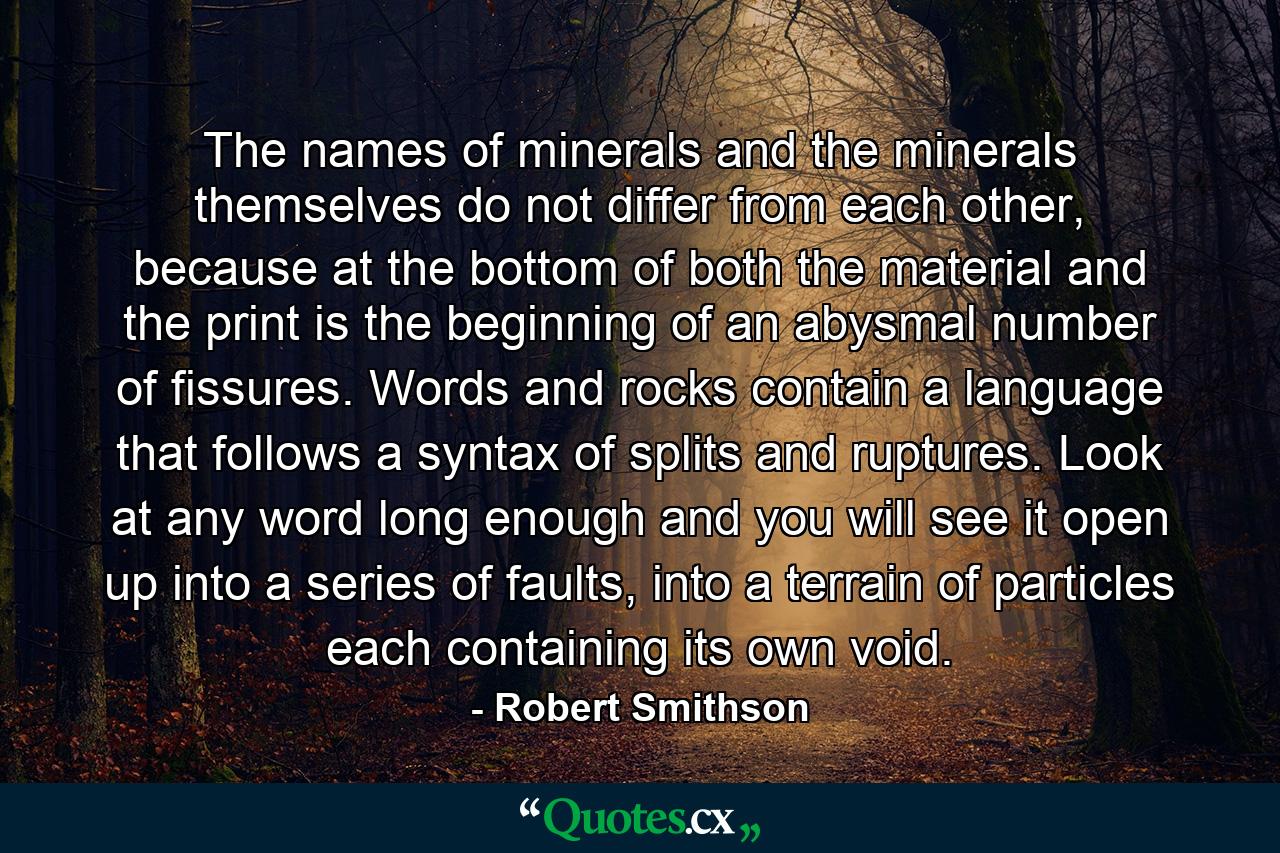 The names of minerals and the minerals themselves do not differ from each other, because at the bottom of both the material and the print is the beginning of an abysmal number of fissures. Words and rocks contain a language that follows a syntax of splits and ruptures. Look at any word long enough and you will see it open up into a series of faults, into a terrain of particles each containing its own void. - Quote by Robert Smithson