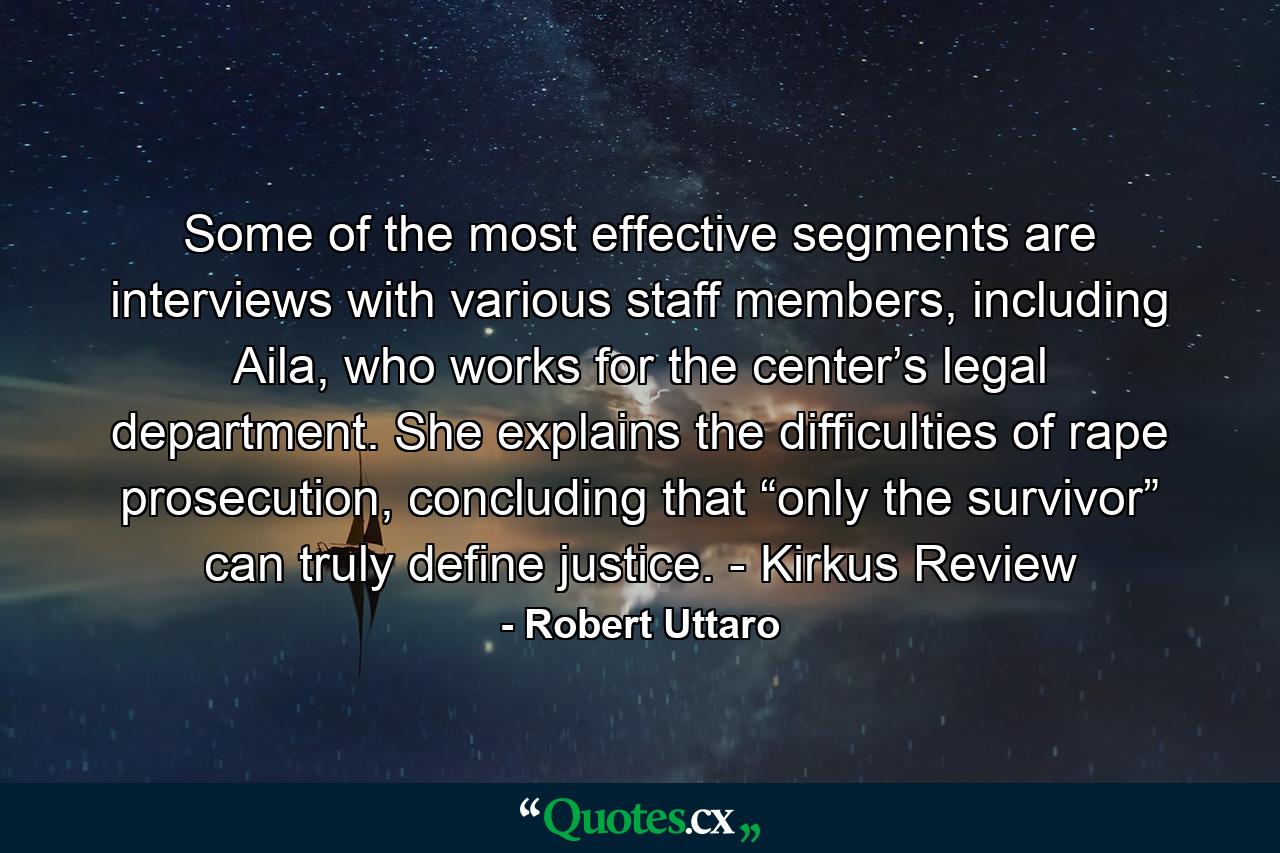 Some of the most effective segments are interviews with various staff members, including Aila, who works for the center’s legal department. She explains the difficulties of rape prosecution, concluding that “only the survivor” can truly define justice. - Kirkus Review - Quote by Robert Uttaro