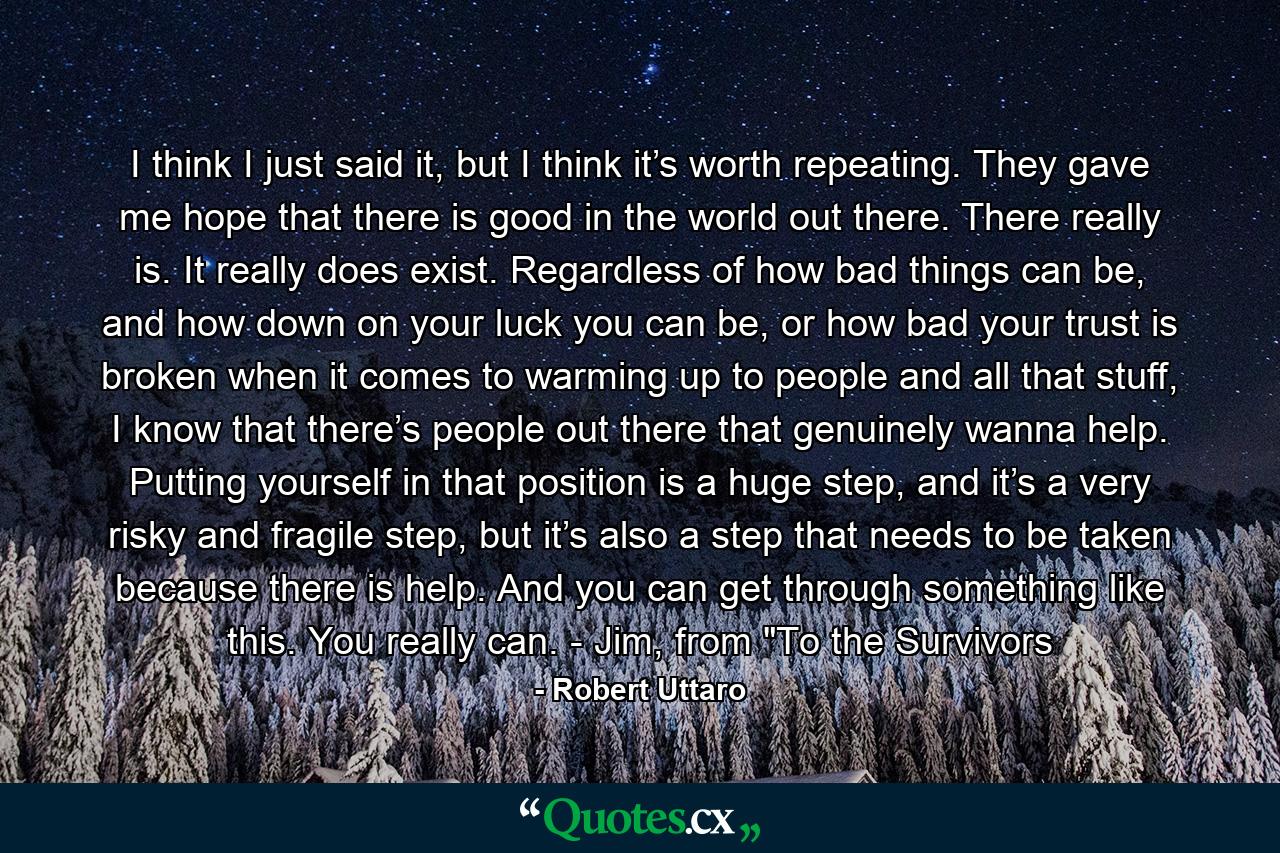 I think I just said it, but I think it’s worth repeating. They gave me hope that there is good in the world out there. There really is. It really does exist. Regardless of how bad things can be, and how down on your luck you can be, or how bad your trust is broken when it comes to warming up to people and all that stuff, I know that there’s people out there that genuinely wanna help. Putting yourself in that position is a huge step, and it’s a very risky and fragile step, but it’s also a step that needs to be taken because there is help. And you can get through something like this. You really can. - Jim, from 