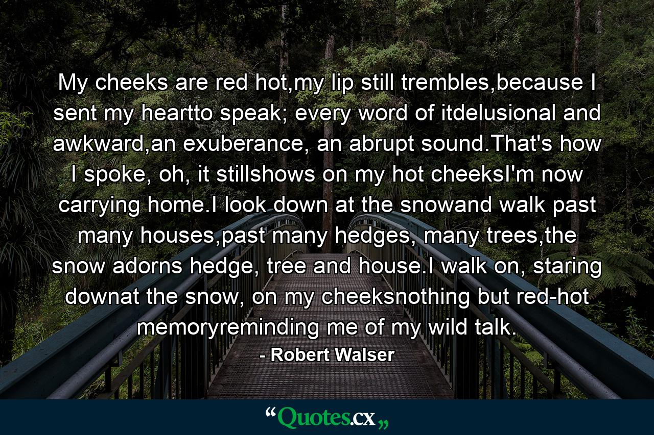 My cheeks are red hot,my lip still trembles,because I sent my heartto speak; every word of itdelusional and awkward,an exuberance, an abrupt sound.That's how I spoke, oh, it stillshows on my hot cheeksI'm now carrying home.I look down at the snowand walk past many houses,past many hedges, many trees,the snow adorns hedge, tree and house.I walk on, staring downat the snow, on my cheeksnothing but red-hot memoryreminding me of my wild talk. - Quote by Robert Walser