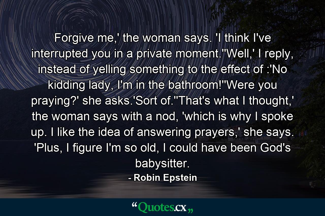 Forgive me,' the woman says. 'I think I've interrupted you in a private moment.''Well,' I reply, instead of yelling something to the effect of :'No kidding lady, I'm in the bathroom!''Were you praying?' she asks.'Sort of.''That's what I thought,' the woman says with a nod, 'which is why I spoke up. I like the idea of answering prayers,' she says. 'Plus, I figure I'm so old, I could have been God's babysitter. - Quote by Robin Epstein