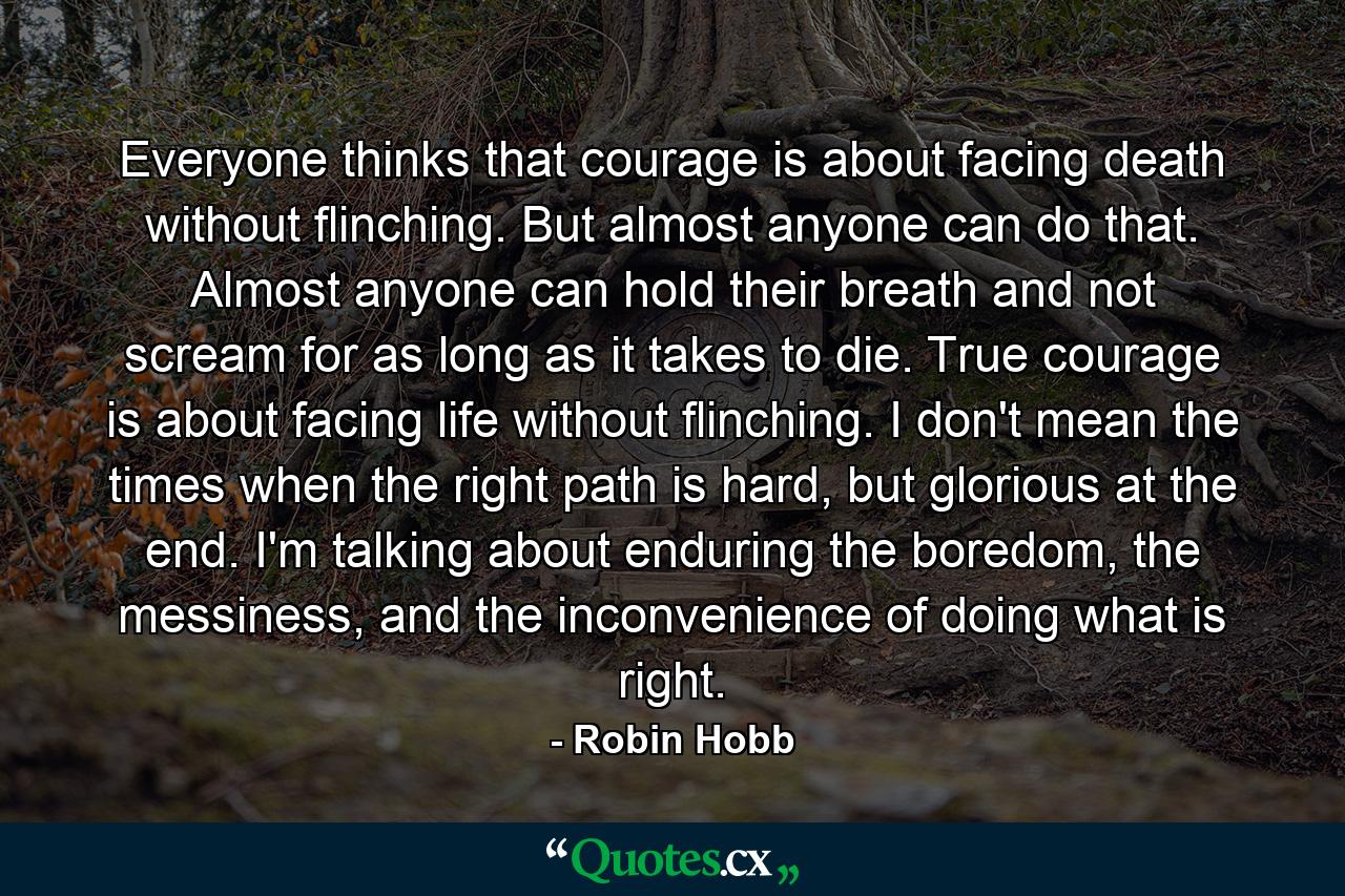 Everyone thinks that courage is about facing death without flinching. But almost anyone can do that. Almost anyone can hold their breath and not scream for as long as it takes to die. True courage is about facing life without flinching. I don't mean the times when the right path is hard, but glorious at the end. I'm talking about enduring the boredom, the messiness, and the inconvenience of doing what is right. - Quote by Robin Hobb