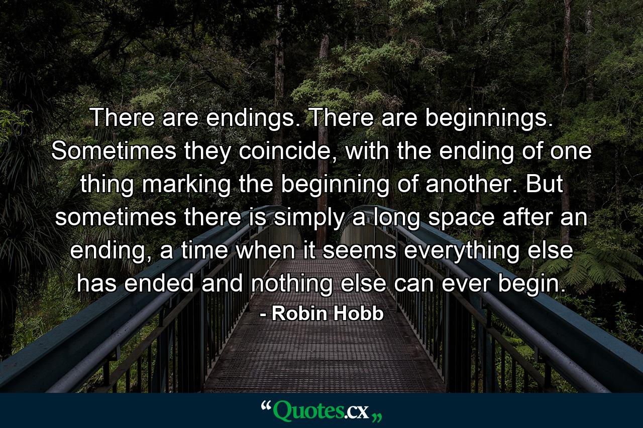 There are endings. There are beginnings. Sometimes they coincide, with the ending of one thing marking the beginning of another. But sometimes there is simply a long space after an ending, a time when it seems everything else has ended and nothing else can ever begin. - Quote by Robin Hobb