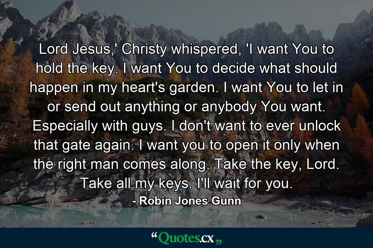 Lord Jesus,' Christy whispered, 'I want You to hold the key. I want You to decide what should happen in my heart's garden. I want You to let in or send out anything or anybody You want. Especially with guys. I don't want to ever unlock that gate again. I want you to open it only when the right man comes along. Take the key, Lord. Take all my keys. I'll wait for you. - Quote by Robin Jones Gunn