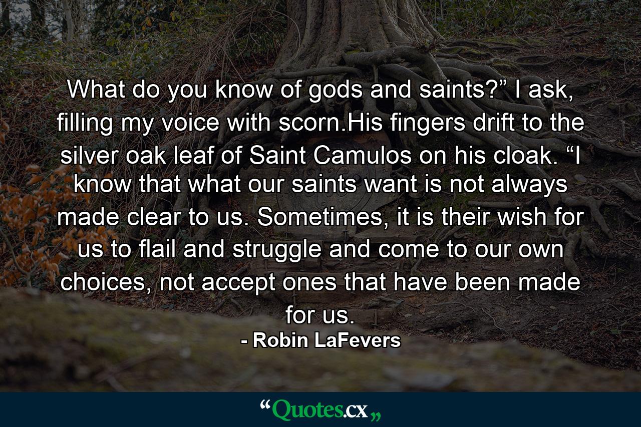 What do you know of gods and saints?” I ask, filling my voice with scorn.His fingers drift to the silver oak leaf of Saint Camulos on his cloak. “I know that what our saints want is not always made clear to us. Sometimes, it is their wish for us to flail and struggle and come to our own choices, not accept ones that have been made for us. - Quote by Robin LaFevers