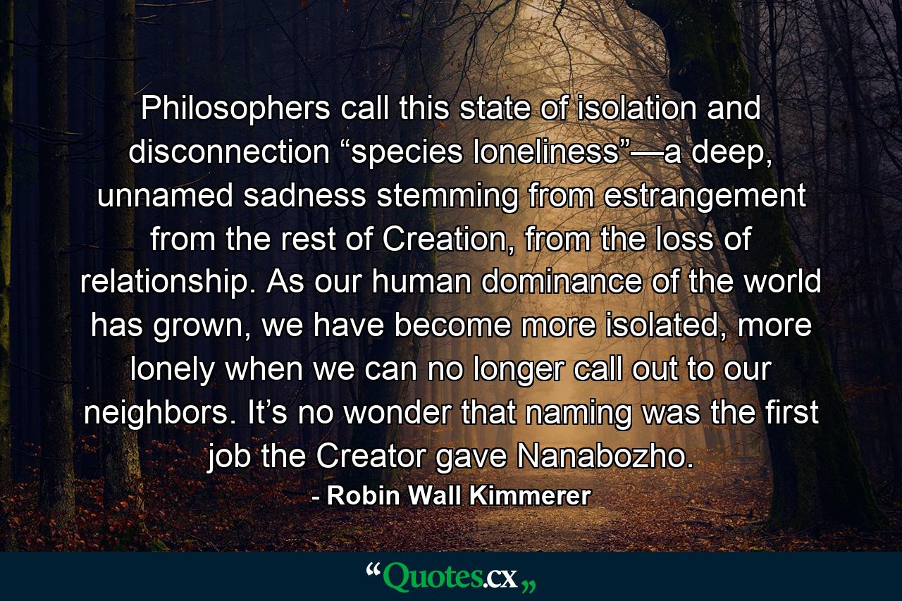 Philosophers call this state of isolation and disconnection “species loneliness”—a deep, unnamed sadness stemming from estrangement from the rest of Creation, from the loss of relationship. As our human dominance of the world has grown, we have become more isolated, more lonely when we can no longer call out to our neighbors. It’s no wonder that naming was the first job the Creator gave Nanabozho. - Quote by Robin Wall Kimmerer