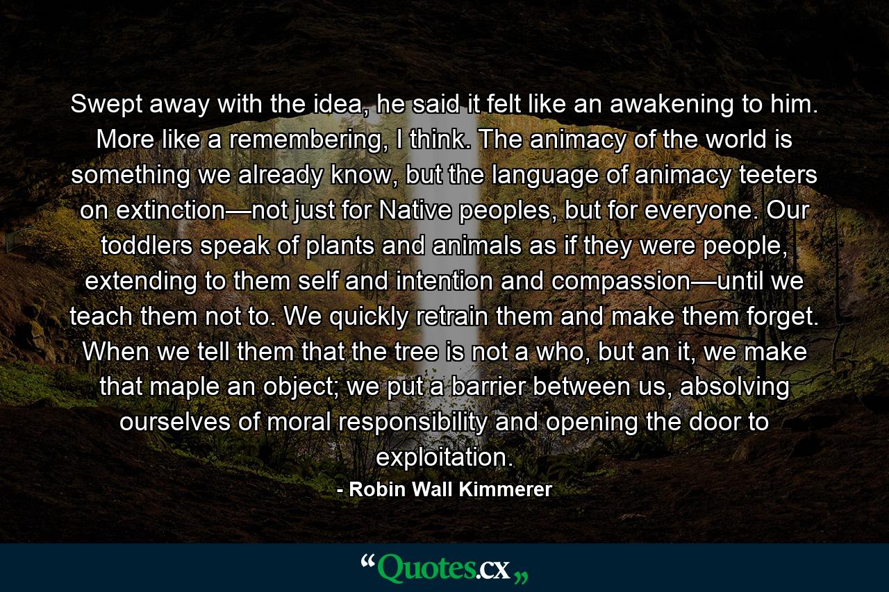 Swept away with the idea, he said it felt like an awakening to him. More like a remembering, I think. The animacy of the world is something we already know, but the language of animacy teeters on extinction—not just for Native peoples, but for everyone. Our toddlers speak of plants and animals as if they were people, extending to them self and intention and compassion—until we teach them not to. We quickly retrain them and make them forget. When we tell them that the tree is not a who, but an it, we make that maple an object; we put a barrier between us, absolving ourselves of moral responsibility and opening the door to exploitation. - Quote by Robin Wall Kimmerer