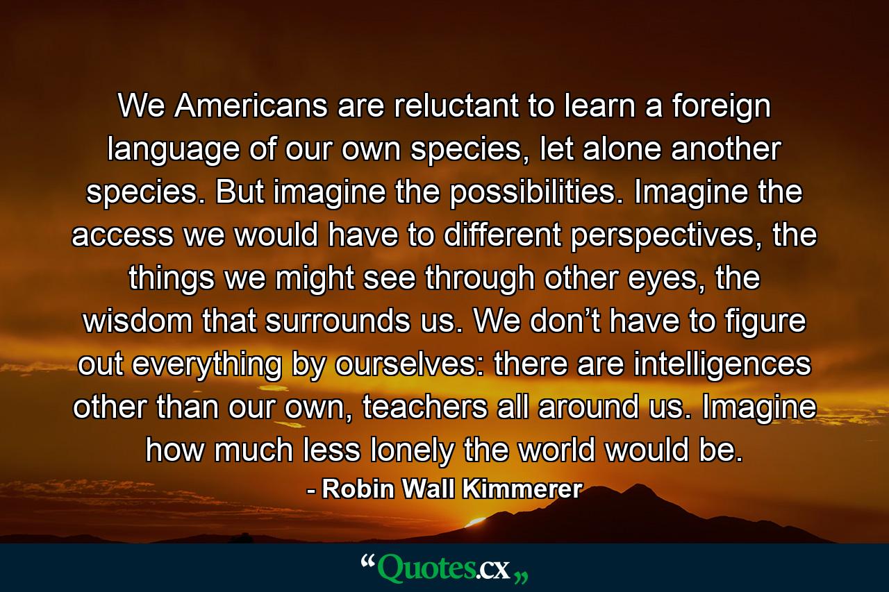 We Americans are reluctant to learn a foreign language of our own species, let alone another species. But imagine the possibilities. Imagine the access we would have to different perspectives, the things we might see through other eyes, the wisdom that surrounds us. We don’t have to figure out everything by ourselves: there are intelligences other than our own, teachers all around us. Imagine how much less lonely the world would be. - Quote by Robin Wall Kimmerer