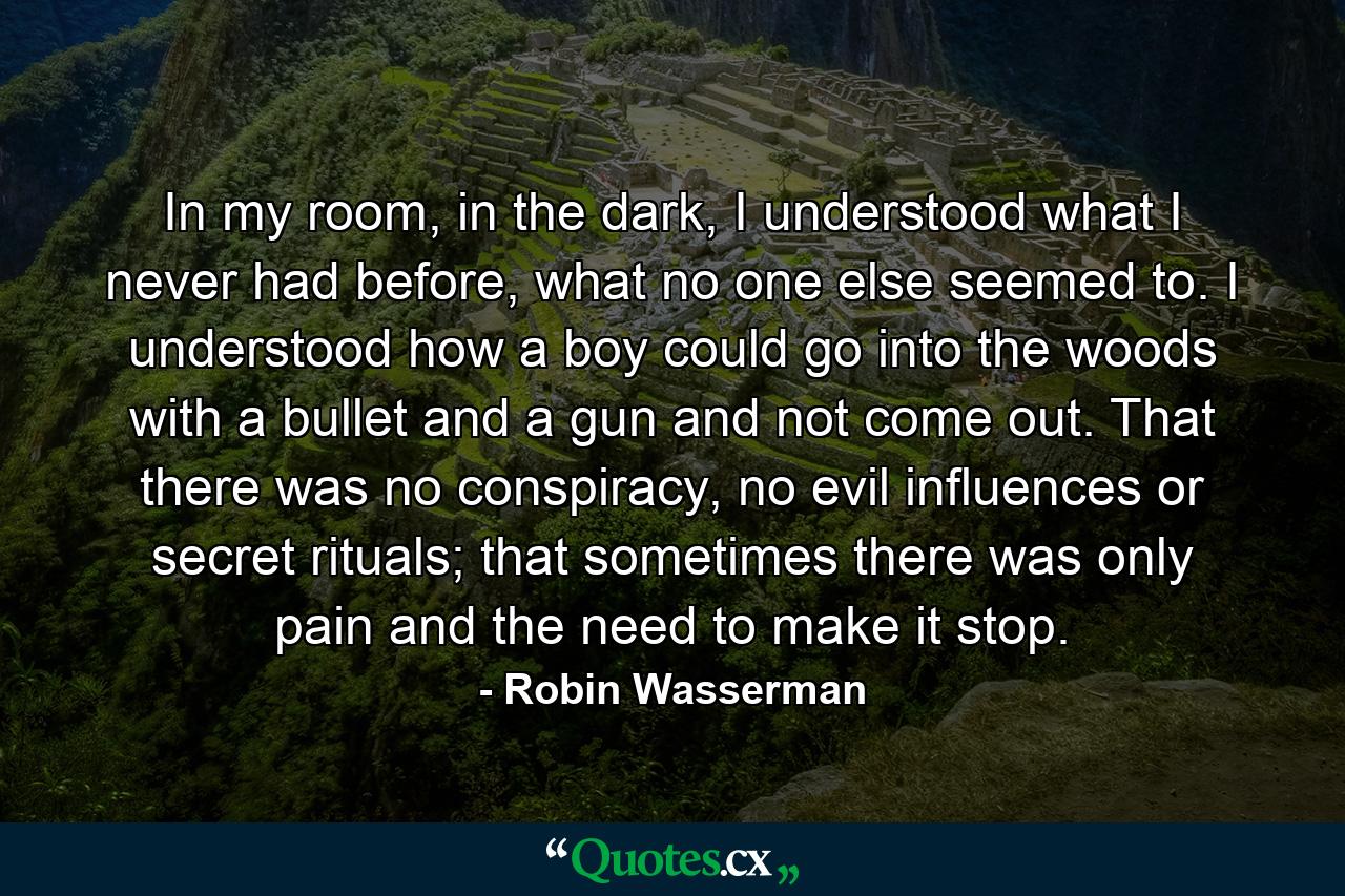 In my room, in the dark, I understood what I never had before, what no one else seemed to. I understood how a boy could go into the woods with a bullet and a gun and not come out. That there was no conspiracy, no evil influences or secret rituals; that sometimes there was only pain and the need to make it stop. - Quote by Robin Wasserman