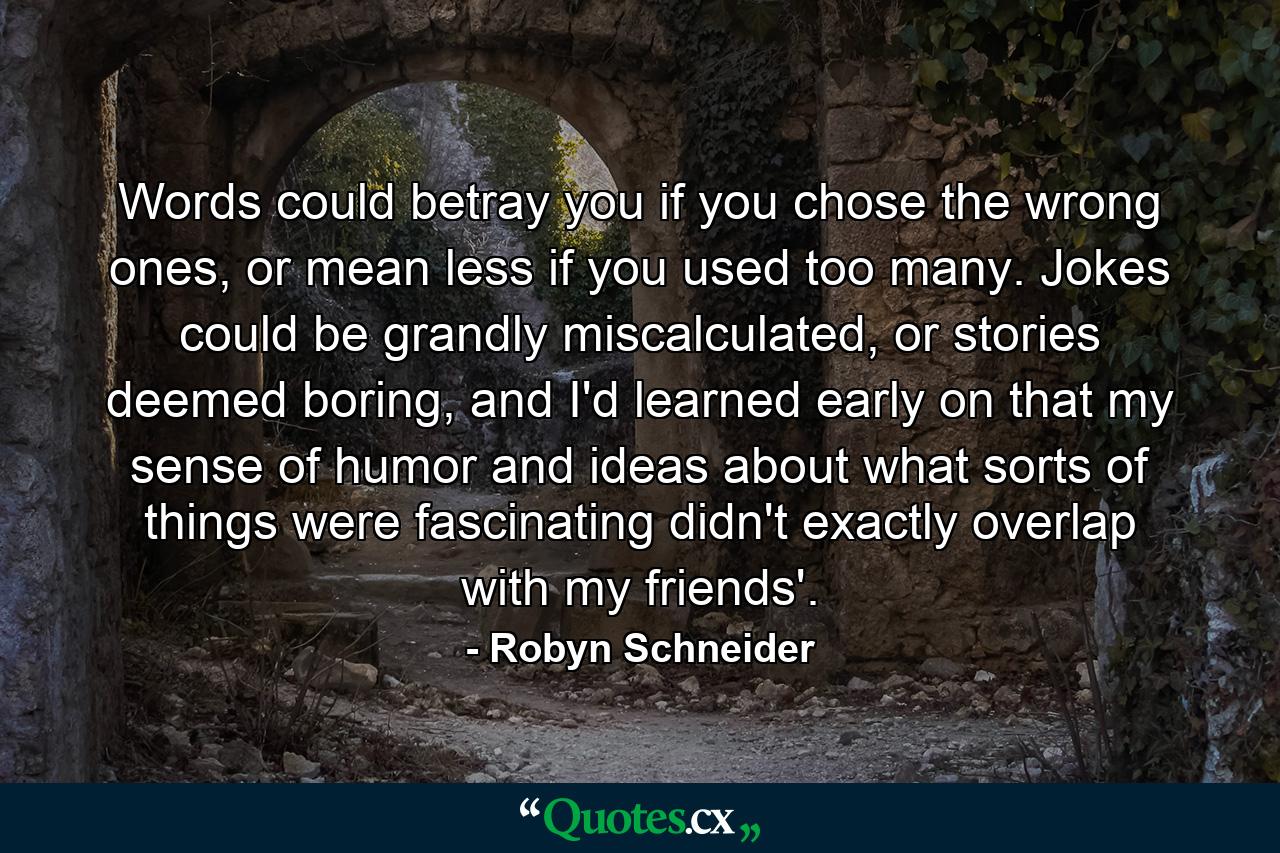 Words could betray you if you chose the wrong ones, or mean less if you used too many. Jokes could be grandly miscalculated, or stories deemed boring, and I'd learned early on that my sense of humor and ideas about what sorts of things were fascinating didn't exactly overlap with my friends'. - Quote by Robyn Schneider