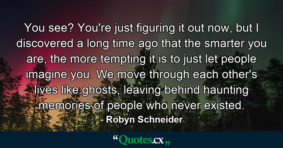 You see? You're just figuring it out now, but I discovered a long time ago that the smarter you are, the more tempting it is to just let people imagine you. We move through each other's lives like ghosts, leaving behind haunting memories of people who never existed. - Quote by Robyn Schneider