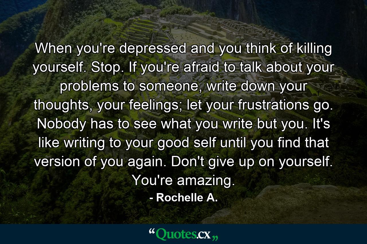 When you're depressed and you think of killing yourself. Stop. If you're afraid to talk about your problems to someone, write down your thoughts, your feelings; let your frustrations go. Nobody has to see what you write but you. It's like writing to your good self until you find that version of you again. Don't give up on yourself. You're amazing. - Quote by Rochelle A.