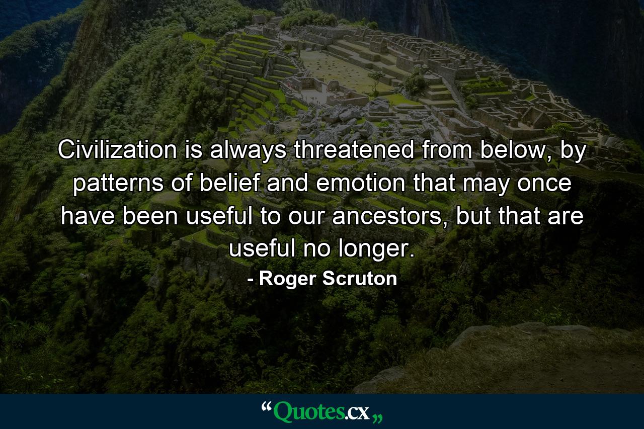 Civilization is always threatened from below, by patterns of belief and emotion that may once have been useful to our ancestors, but that are useful no longer. - Quote by Roger Scruton