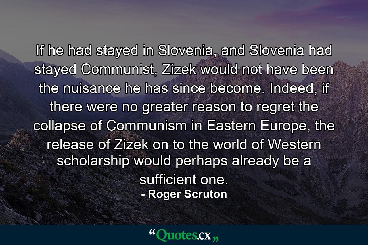 If he had stayed in Slovenia, and Slovenia had stayed Communist, Zizek would not have been the nuisance he has since become. Indeed, if there were no greater reason to regret the collapse of Communism in Eastern Europe, the release of Zizek on to the world of Western scholarship would perhaps already be a sufficient one. - Quote by Roger Scruton