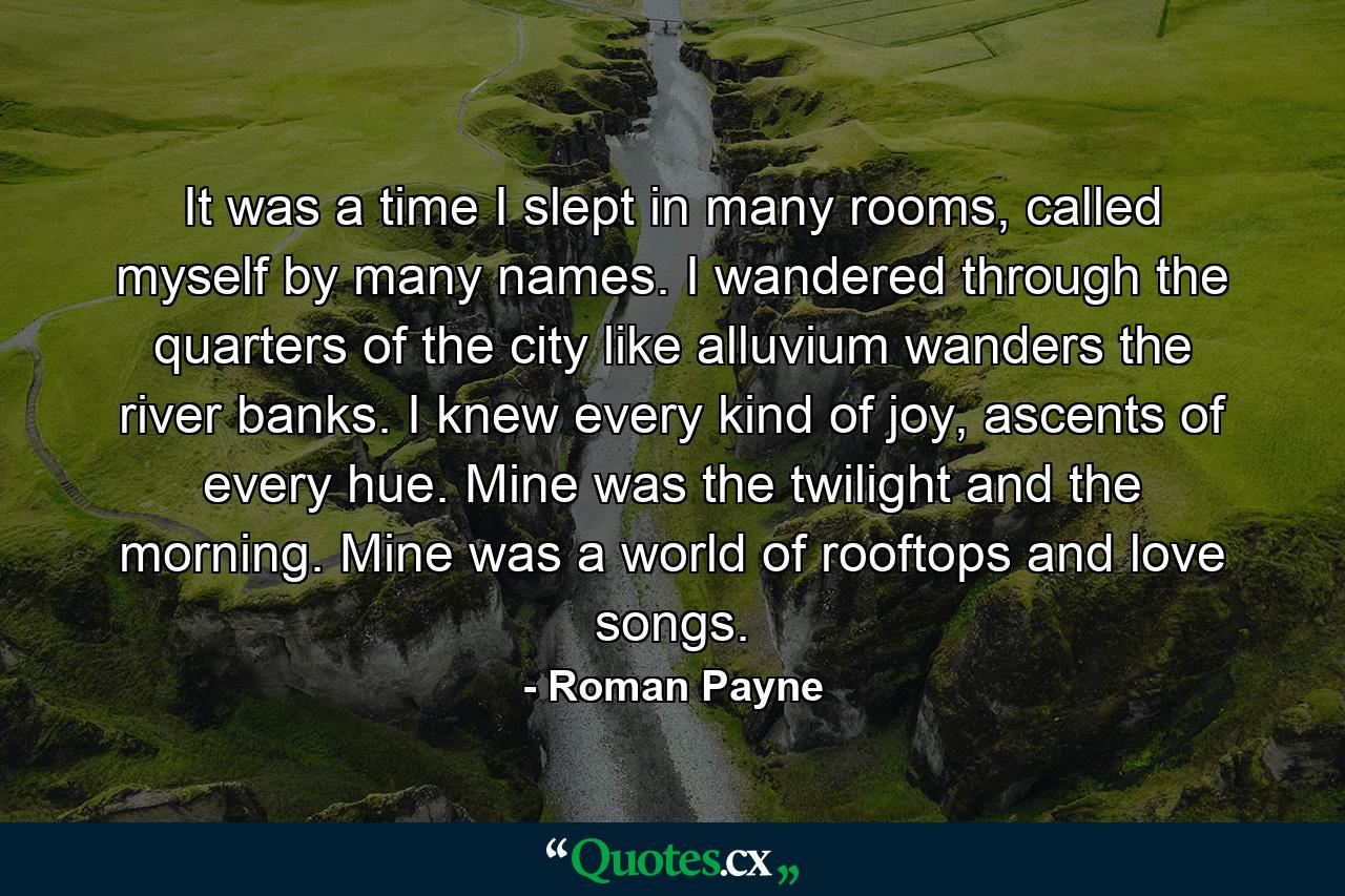 It was a time I slept in many rooms, called myself by many names. I wandered through the quarters of the city like alluvium wanders the river banks. I knew every kind of joy, ascents of every hue. Mine was the twilight and the morning. Mine was a world of rooftops and love songs. - Quote by Roman Payne