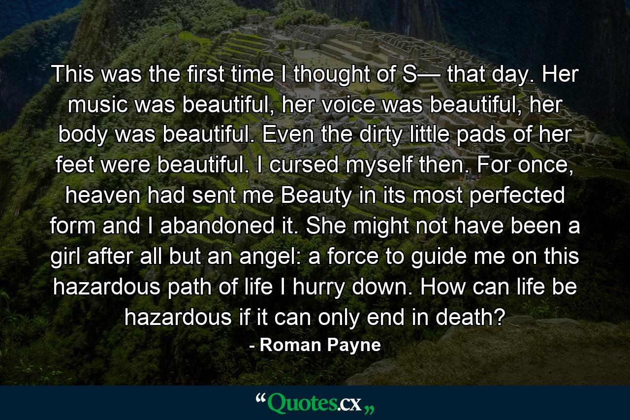 This was the first time I thought of S— that day. Her music was beautiful, her voice was beautiful, her body was beautiful. Even the dirty little pads of her feet were beautiful. I cursed myself then. For once, heaven had sent me Beauty in its most perfected form and I abandoned it. She might not have been a girl after all but an angel: a force to guide me on this hazardous path of life I hurry down. How can life be hazardous if it can only end in death? - Quote by Roman Payne