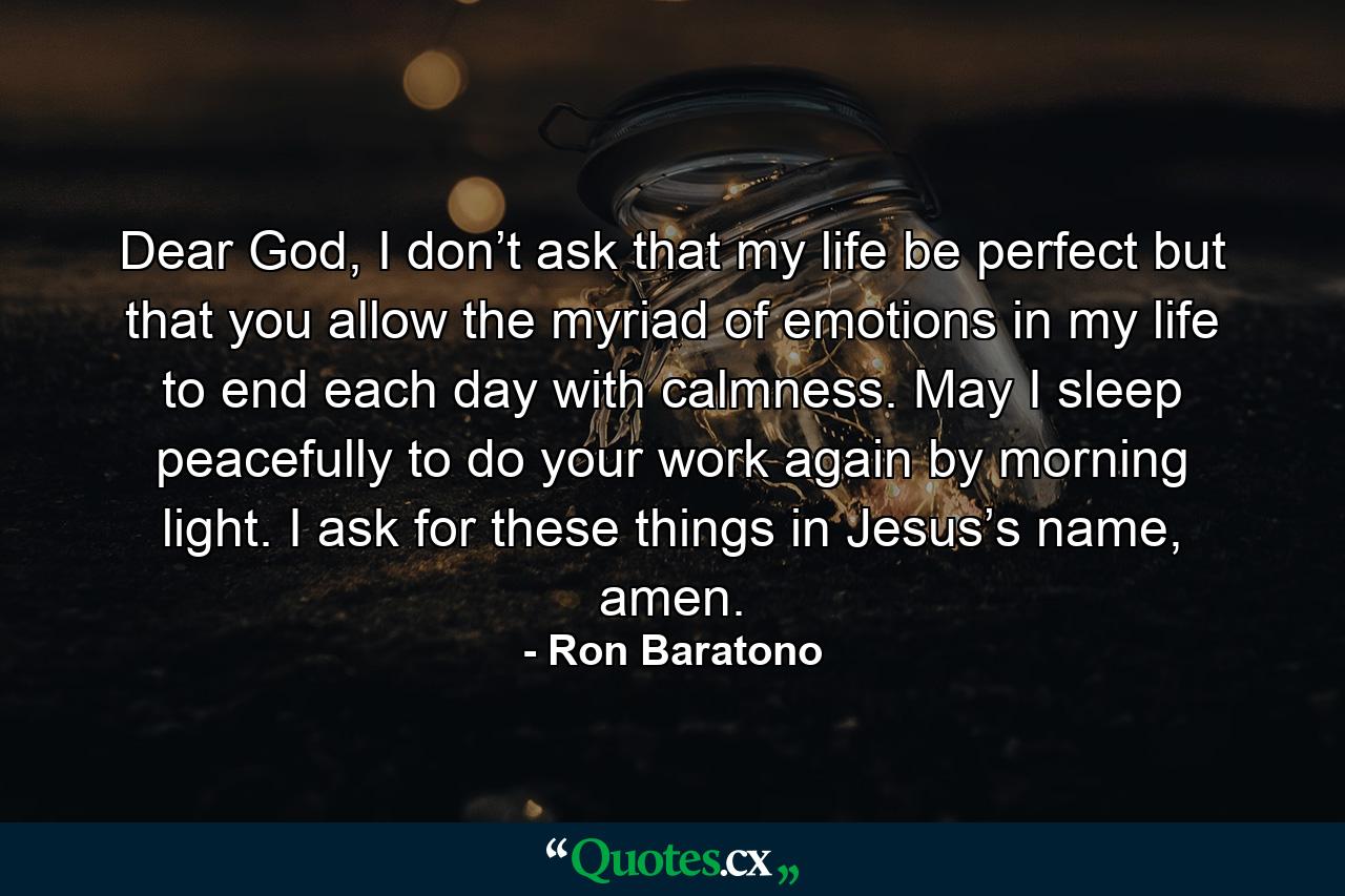 Dear God, I don’t ask that my life be perfect but that you allow the myriad of emotions in my life to end each day with calmness. May I sleep peacefully to do your work again by morning light. I ask for these things in Jesus’s name, amen. - Quote by Ron Baratono