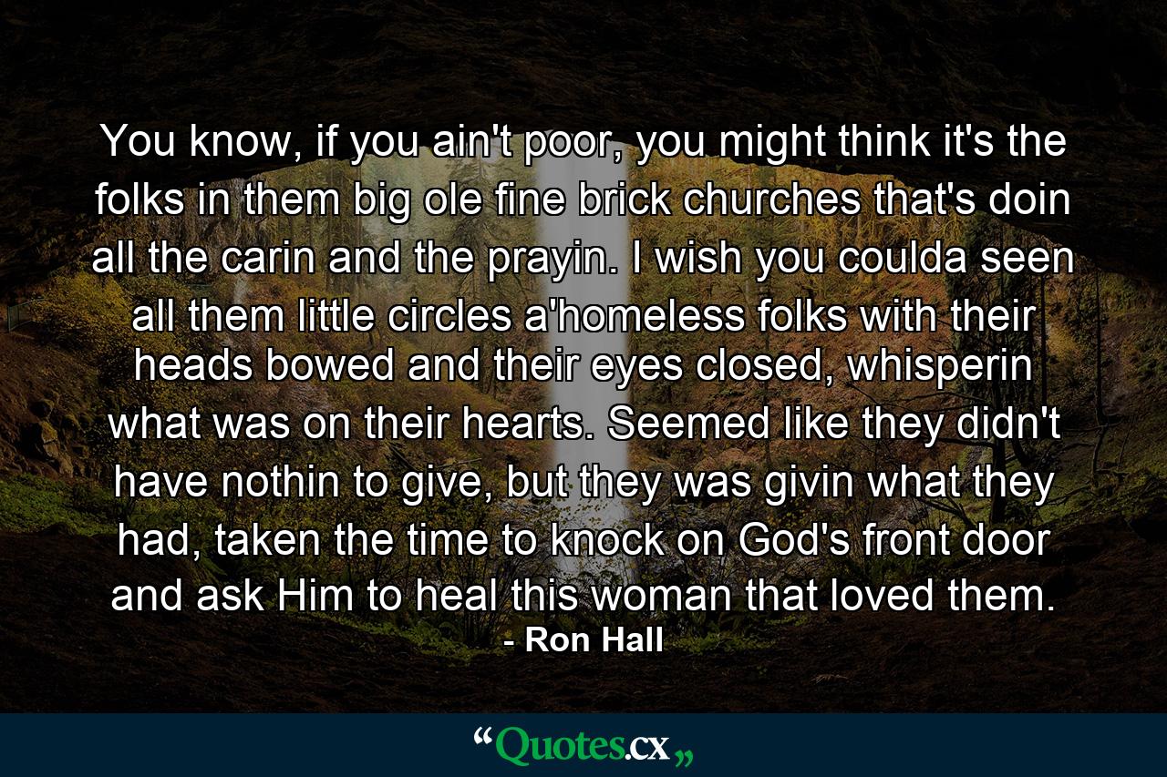 You know, if you ain't poor, you might think it's the folks in them big ole fine brick churches that's doin all the carin and the prayin. I wish you coulda seen all them little circles a'homeless folks with their heads bowed and their eyes closed, whisperin what was on their hearts. Seemed like they didn't have nothin to give, but they was givin what they had, taken the time to knock on God's front door and ask Him to heal this woman that loved them. - Quote by Ron Hall