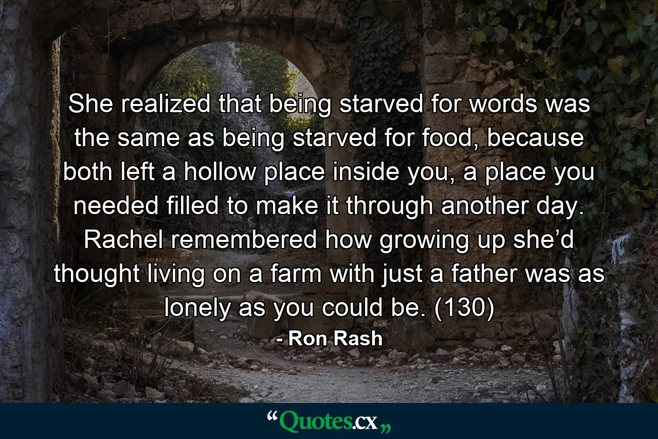 She realized that being starved for words was the same as being starved for food, because both left a hollow place inside you, a place you needed filled to make it through another day. Rachel remembered how growing up she’d thought living on a farm with just a father was as lonely as you could be. (130) - Quote by Ron Rash