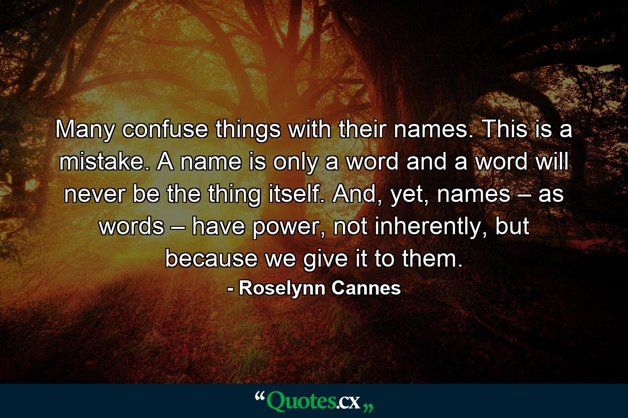 Many confuse things with their names. This is a mistake. A name is only a word and a word will never be the thing itself. And, yet, names – as words – have power, not inherently, but because we give it to them. - Quote by Roselynn Cannes