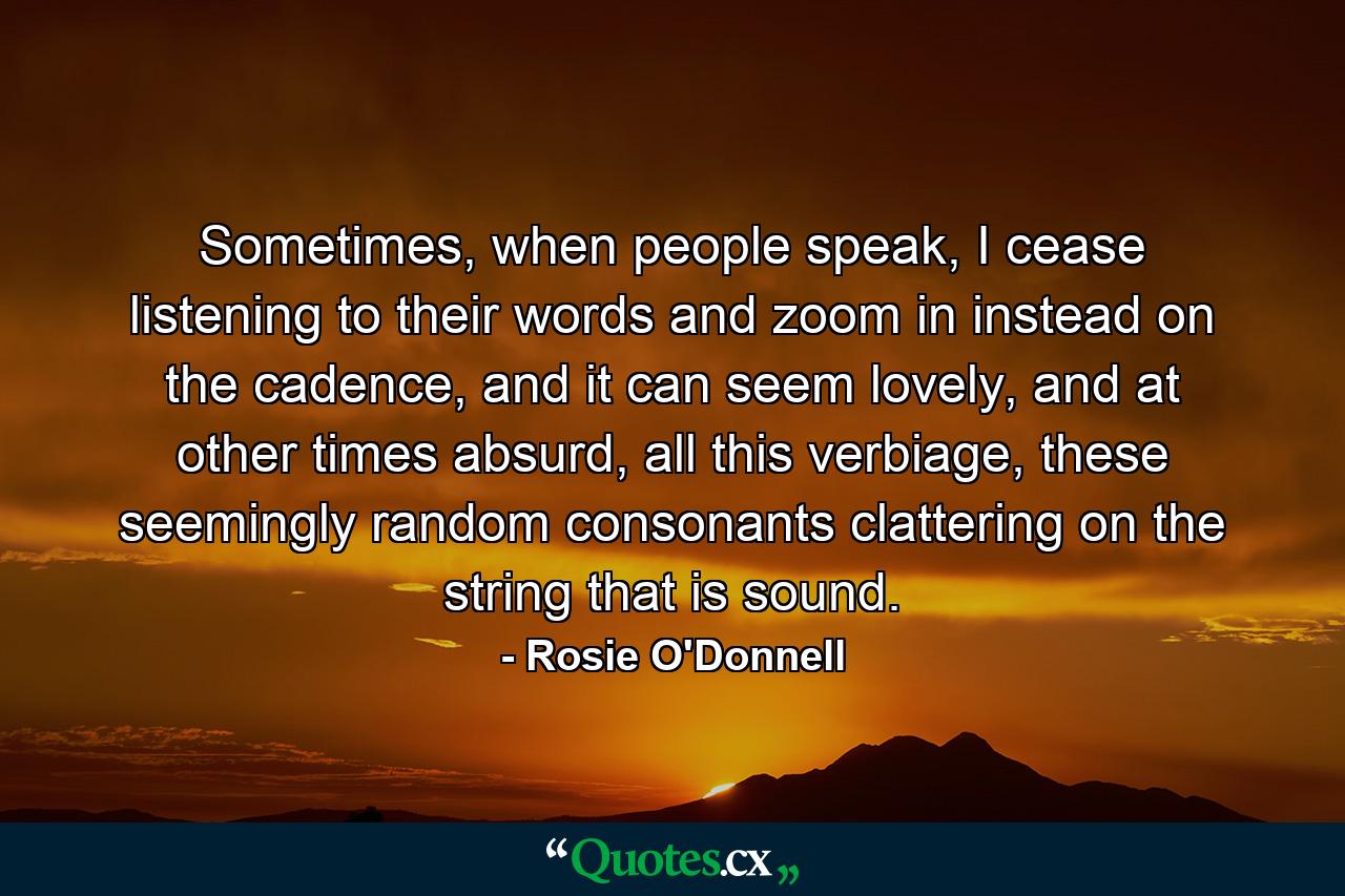 Sometimes, when people speak, I cease listening to their words and zoom in instead on the cadence, and it can seem lovely, and at other times absurd, all this verbiage, these seemingly random consonants clattering on the string that is sound. - Quote by Rosie O'Donnell