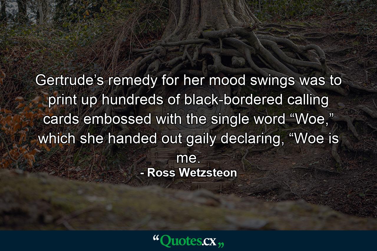 Gertrude’s remedy for her mood swings was to print up hundreds of black-bordered calling cards embossed with the single word “Woe,” which she handed out gaily declaring, “Woe is me. - Quote by Ross Wetzsteon