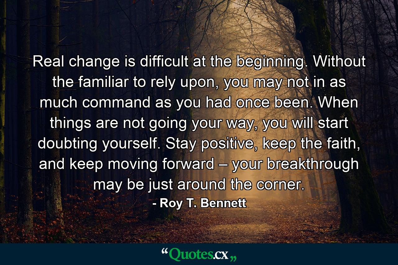 Real change is difficult at the beginning. Without the familiar to rely upon, you may not in as much command as you had once been. When things are not going your way, you will start doubting yourself. Stay positive, keep the faith, and keep moving forward – your breakthrough may be just around the corner. - Quote by Roy T. Bennett