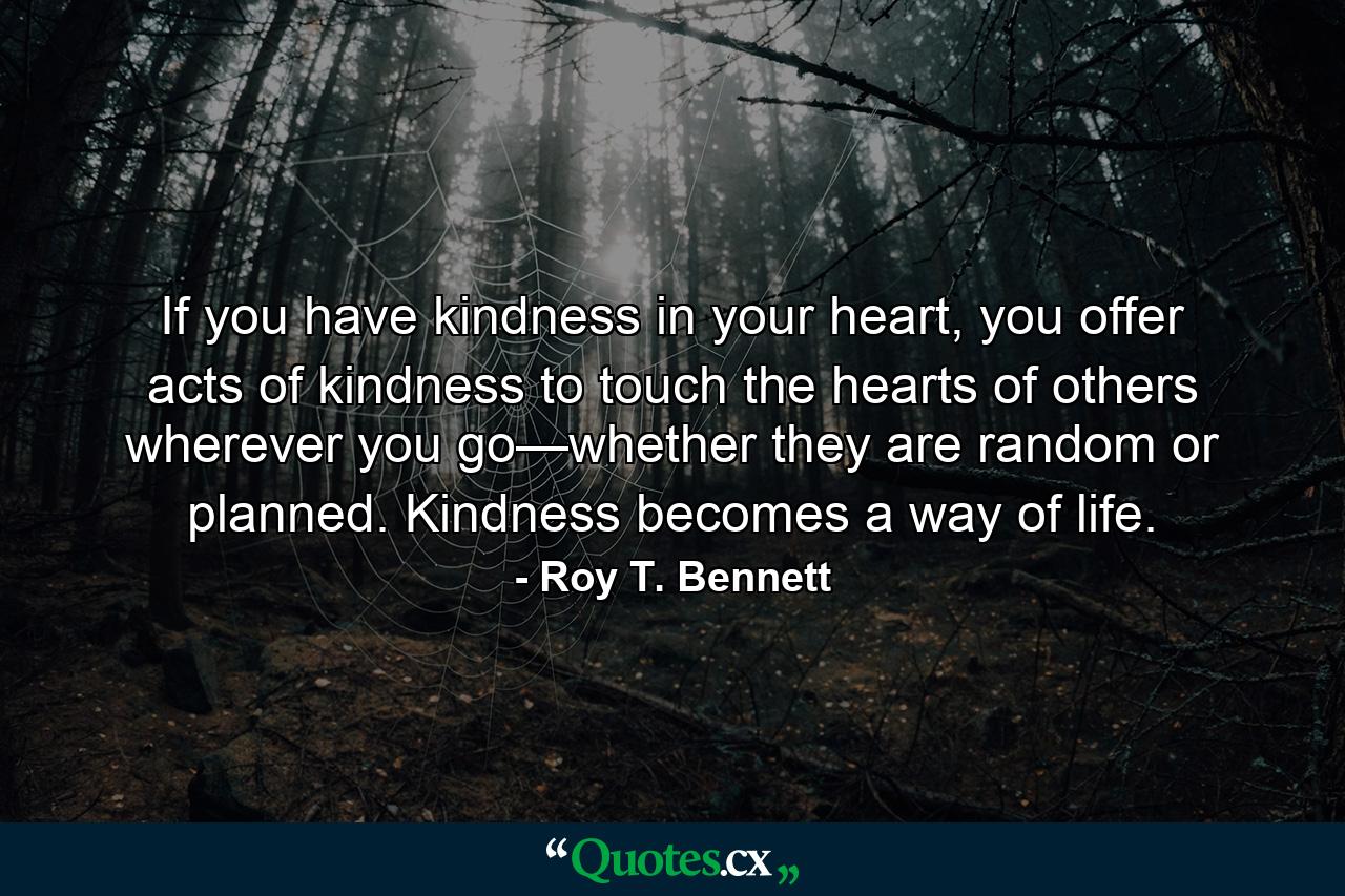 If you have kindness in your heart, you offer acts of kindness to touch the hearts of others wherever you go—whether they are random or planned. Kindness becomes a way of life. - Quote by Roy T. Bennett