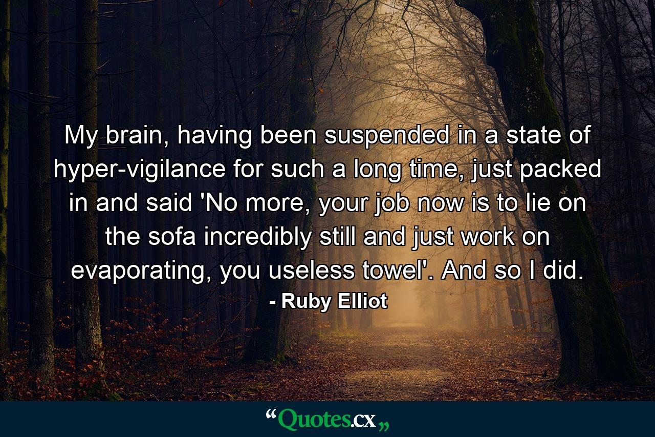 My brain, having been suspended in a state of hyper-vigilance for such a long time, just packed in and said 'No more, your job now is to lie on the sofa incredibly still and just work on evaporating, you useless towel'. And so I did. - Quote by Ruby Elliot