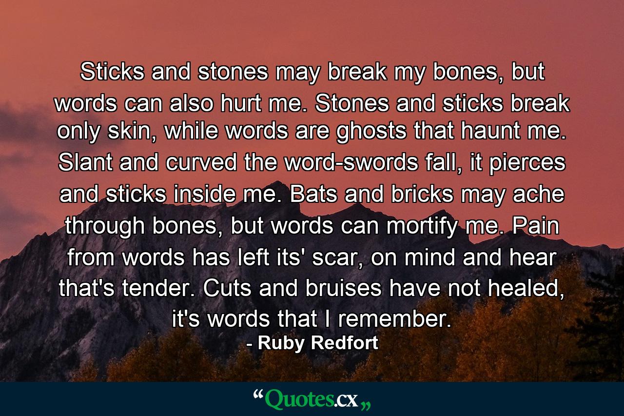 Sticks and stones may break my bones, but words can also hurt me. Stones and sticks break only skin, while words are ghosts that haunt me. Slant and curved the word-swords fall, it pierces and sticks inside me. Bats and bricks may ache through bones, but words can mortify me. Pain from words has left its' scar, on mind and hear that's tender. Cuts and bruises have not healed, it's words that I remember. - Quote by Ruby Redfort