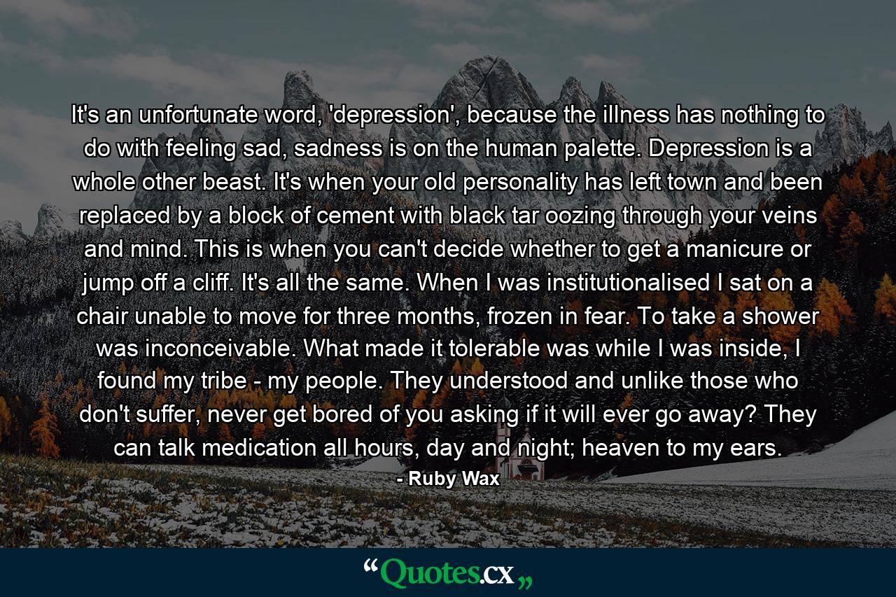 It's an unfortunate word, 'depression', because the illness has nothing to do with feeling sad, sadness is on the human palette. Depression is a whole other beast. It's when your old personality has left town and been replaced by a block of cement with black tar oozing through your veins and mind. This is when you can't decide whether to get a manicure or jump off a cliff. It's all the same. When I was institutionalised I sat on a chair unable to move for three months, frozen in fear. To take a shower was inconceivable. What made it tolerable was while I was inside, I found my tribe - my people. They understood and unlike those who don't suffer, never get bored of you asking if it will ever go away? They can talk medication all hours, day and night; heaven to my ears. - Quote by Ruby Wax