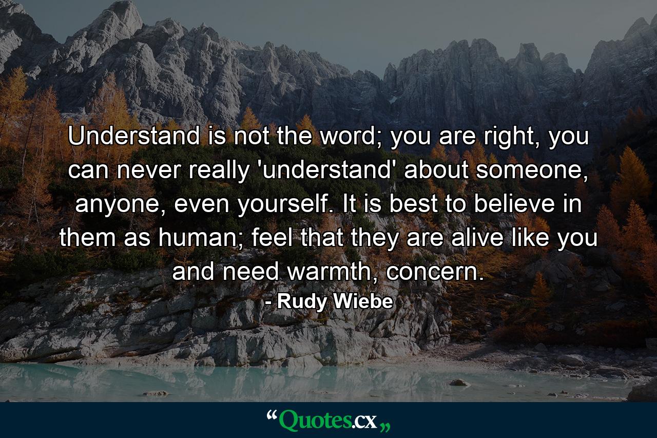 Understand is not the word; you are right, you can never really 'understand' about someone, anyone, even yourself. It is best to believe in them as human; feel that they are alive like you and need warmth, concern. - Quote by Rudy Wiebe