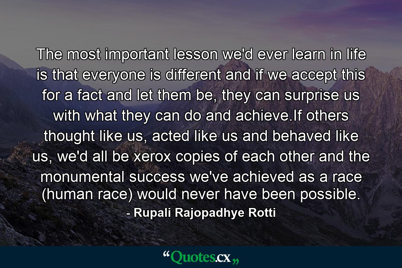 The most important lesson we'd ever learn in life is that everyone is different and if we accept this for a fact and let them be, they can surprise us with what they can do and achieve.If others thought like us, acted like us and behaved like us, we'd all be xerox copies of each other and the monumental success we've achieved as a race (human race) would never have been possible. - Quote by Rupali Rajopadhye Rotti