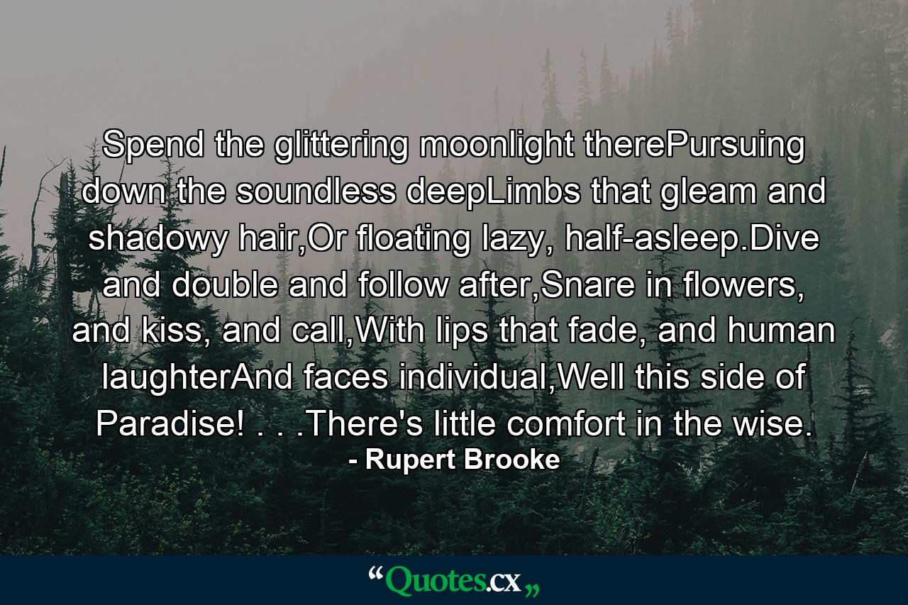 Spend the glittering moonlight therePursuing down the soundless deepLimbs that gleam and shadowy hair,Or floating lazy, half-asleep.Dive and double and follow after,Snare in flowers, and kiss, and call,With lips that fade, and human laughterAnd faces individual,Well this side of Paradise! . . .There's little comfort in the wise. - Quote by Rupert Brooke