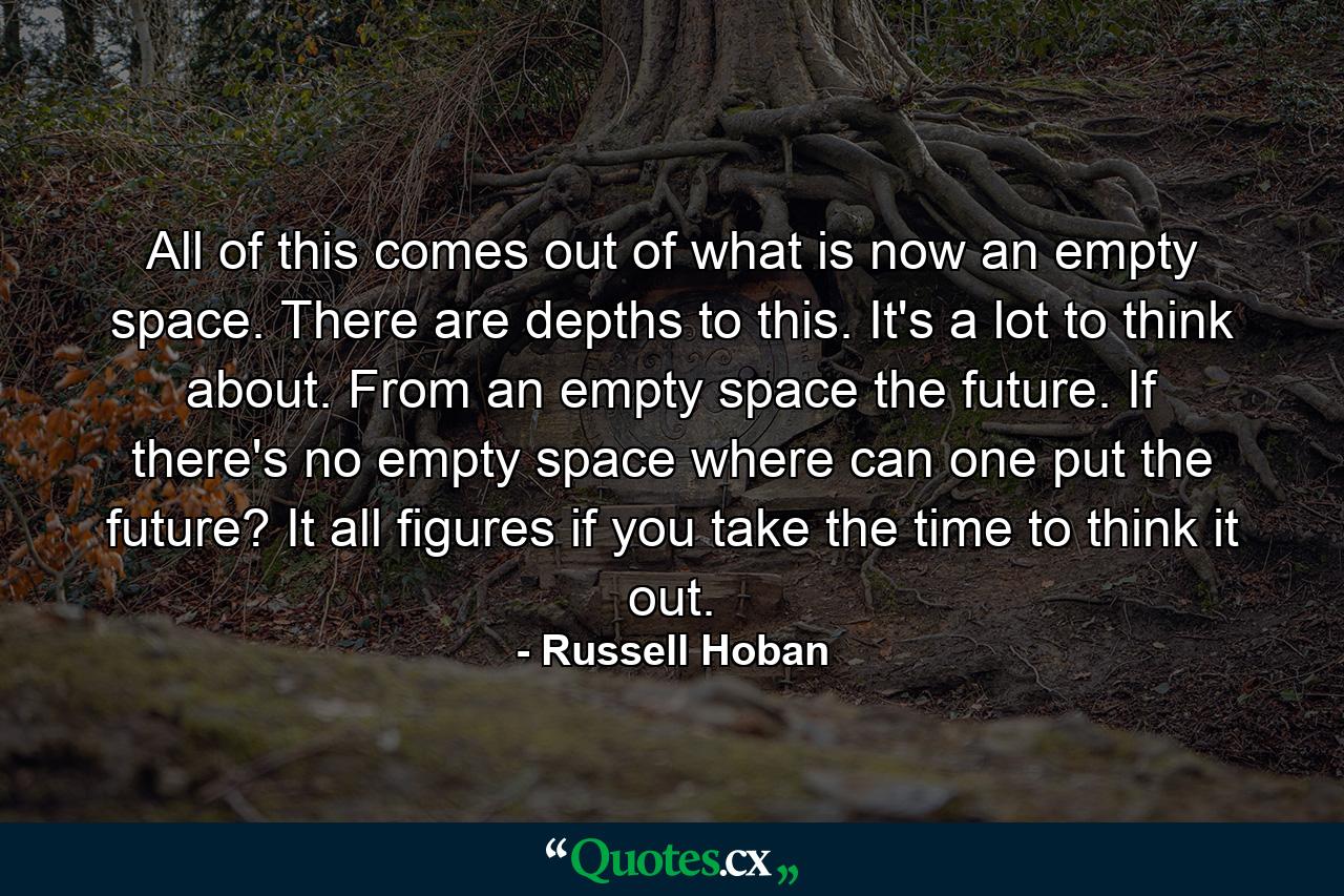 All of this comes out of what is now an empty space. There are depths to this. It's a lot to think about. From an empty space the future. If there's no empty space where can one put the future? It all figures if you take the time to think it out. - Quote by Russell Hoban