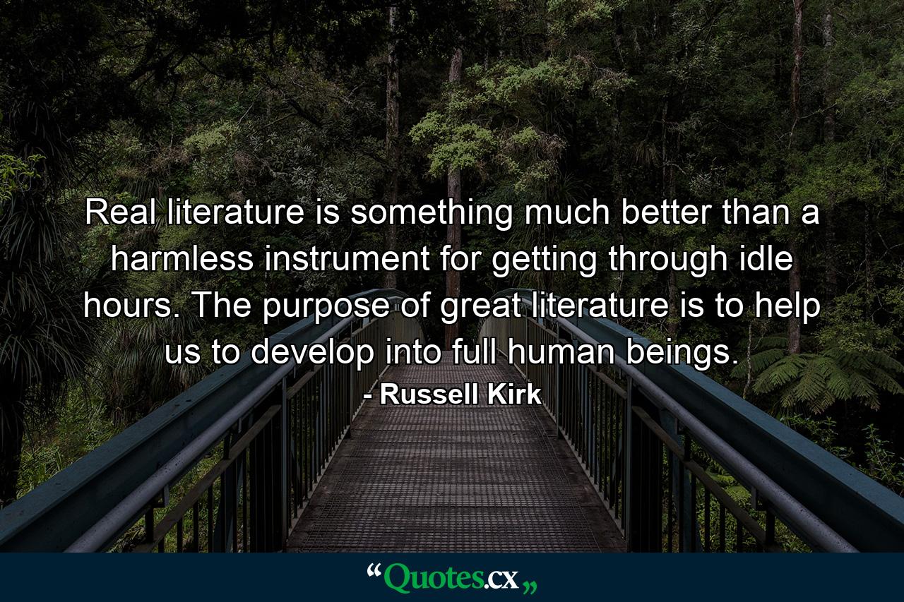 Real literature is something much better than a harmless instrument for getting through idle hours. The purpose of great literature is to help us to develop into full human beings. - Quote by Russell Kirk