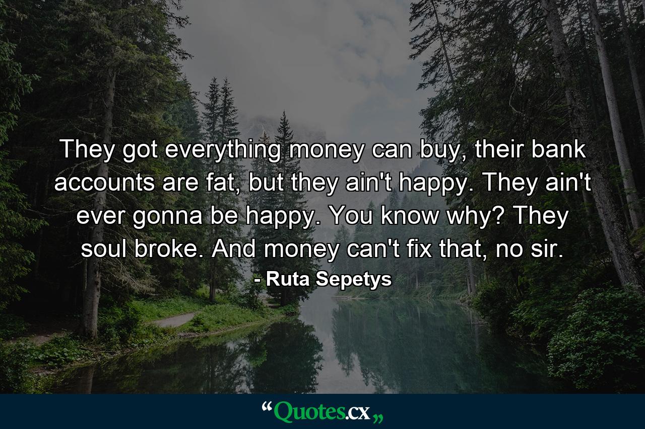 They got everything money can buy, their bank accounts are fat, but they ain't happy. They ain't ever gonna be happy. You know why? They soul broke. And money can't fix that, no sir. - Quote by Ruta Sepetys