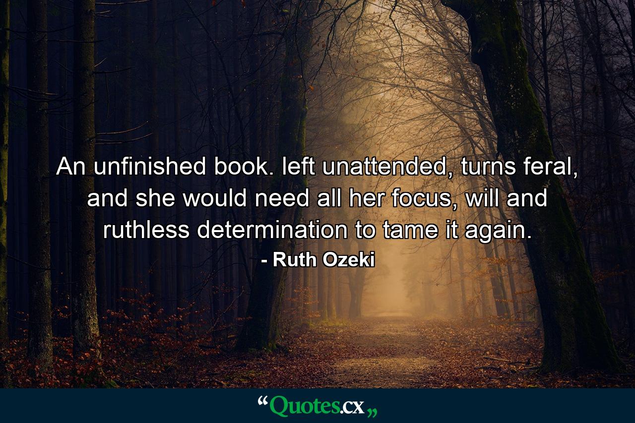 An unfinished book. left unattended, turns feral, and she would need all her focus, will and ruthless determination to tame it again. - Quote by Ruth Ozeki