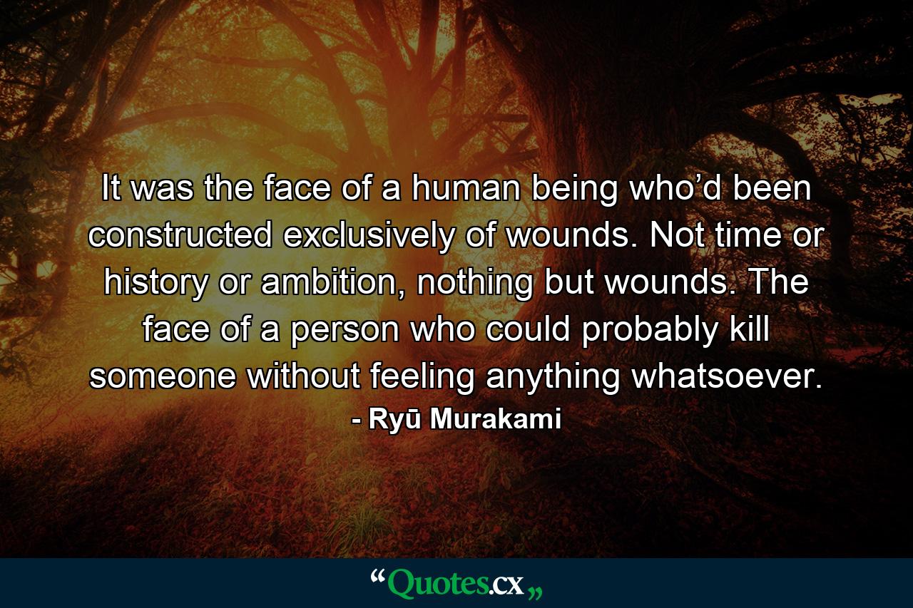 It was the face of a human being who’d been constructed exclusively of wounds. Not time or history or ambition, nothing but wounds. The face of a person who could probably kill someone without feeling anything whatsoever. - Quote by Ryū Murakami