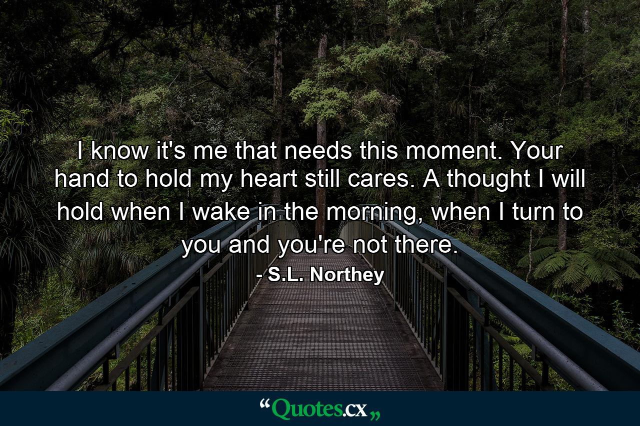 I know it's me that needs this moment. Your hand to hold my heart still cares. A thought I will hold when I wake in the morning, when I turn to you and you're not there. - Quote by S.L. Northey