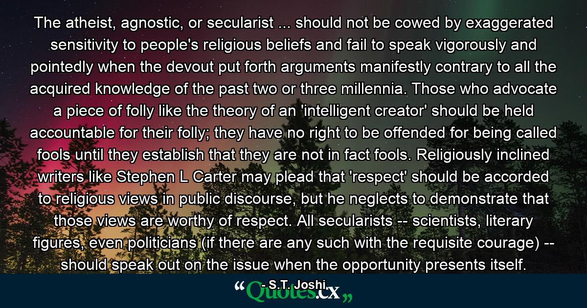 The atheist, agnostic, or secularist ... should not be cowed by exaggerated sensitivity to people's religious beliefs and fail to speak vigorously and pointedly when the devout put forth arguments manifestly contrary to all the acquired knowledge of the past two or three millennia. Those who advocate a piece of folly like the theory of an 'intelligent creator' should be held accountable for their folly; they have no right to be offended for being called fools until they establish that they are not in fact fools. Religiously inclined writers like Stephen L Carter may plead that 'respect' should be accorded to religious views in public discourse, but he neglects to demonstrate that those views are worthy of respect. All secularists -- scientists, literary figures, even politicians (if there are any such with the requisite courage) -- should speak out on the issue when the opportunity presents itself. - Quote by S.T. Joshi