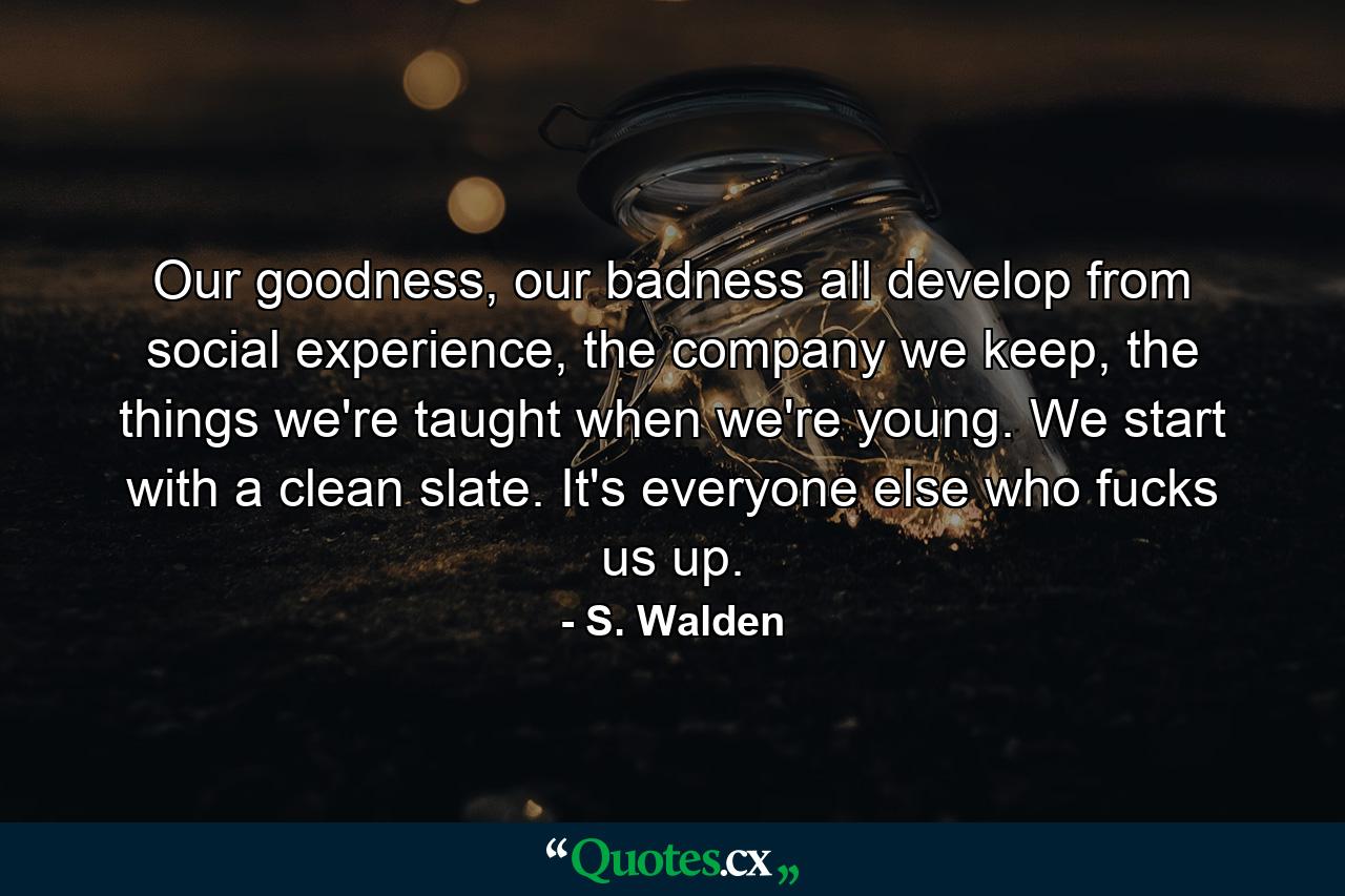 Our goodness, our badness all develop from social experience, the company we keep, the things we're taught when we're young. We start with a clean slate. It's everyone else who fucks us up. - Quote by S. Walden