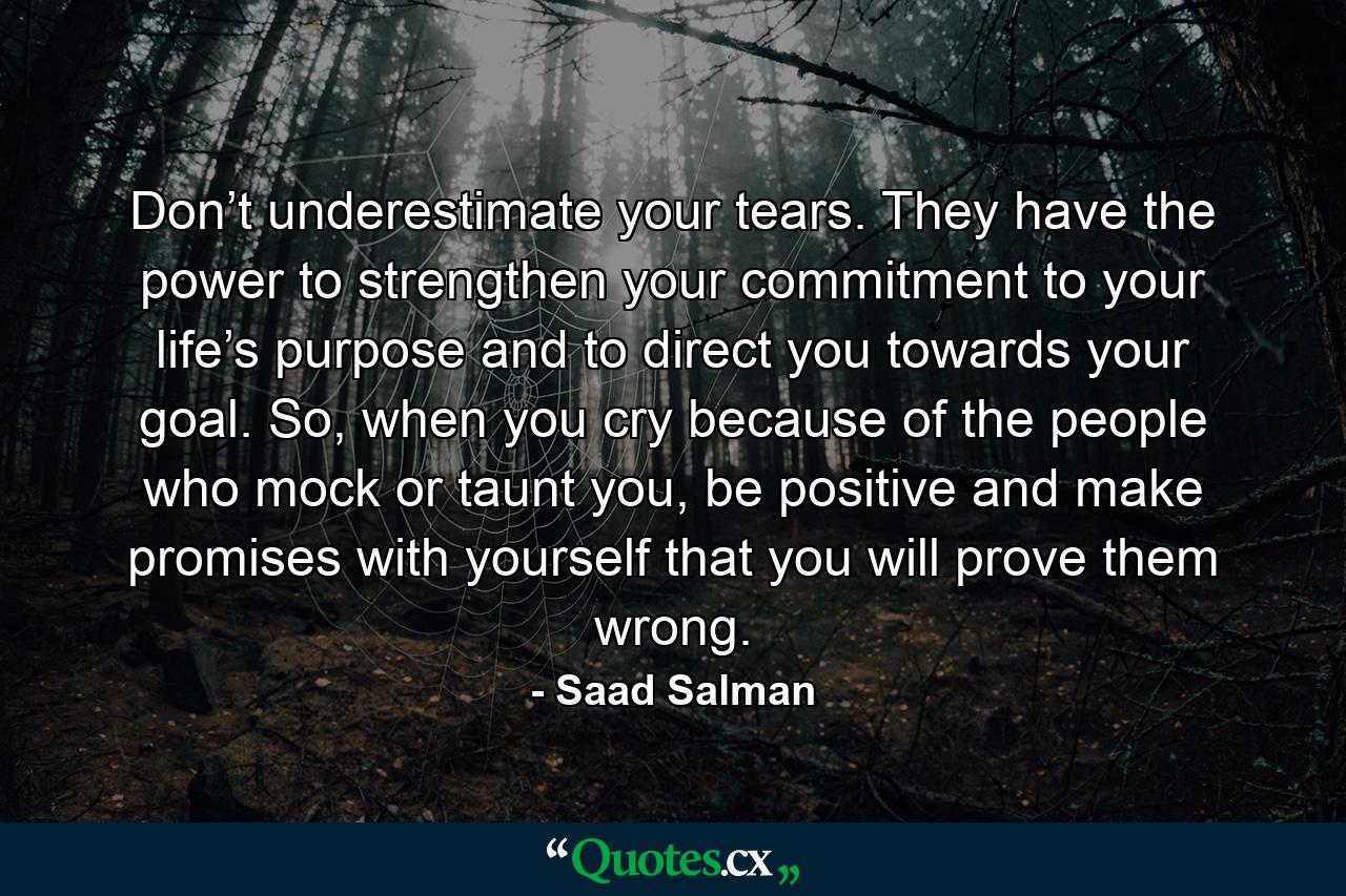 Don’t underestimate your tears. They have the power to strengthen your commitment to your life’s purpose and to direct you towards your goal. So, when you cry because of the people who mock or taunt you, be positive and make promises with yourself that you will prove them wrong. - Quote by Saad Salman