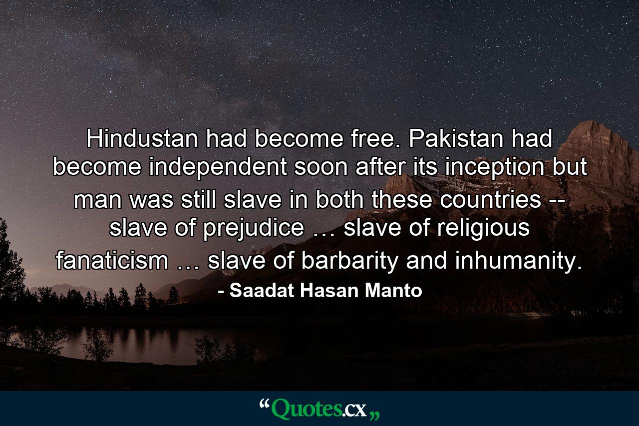 Hindustan had become free. Pakistan had become independent soon after its inception but man was still slave in both these countries -- slave of prejudice … slave of religious fanaticism … slave of barbarity and inhumanity. - Quote by Saadat Hasan Manto