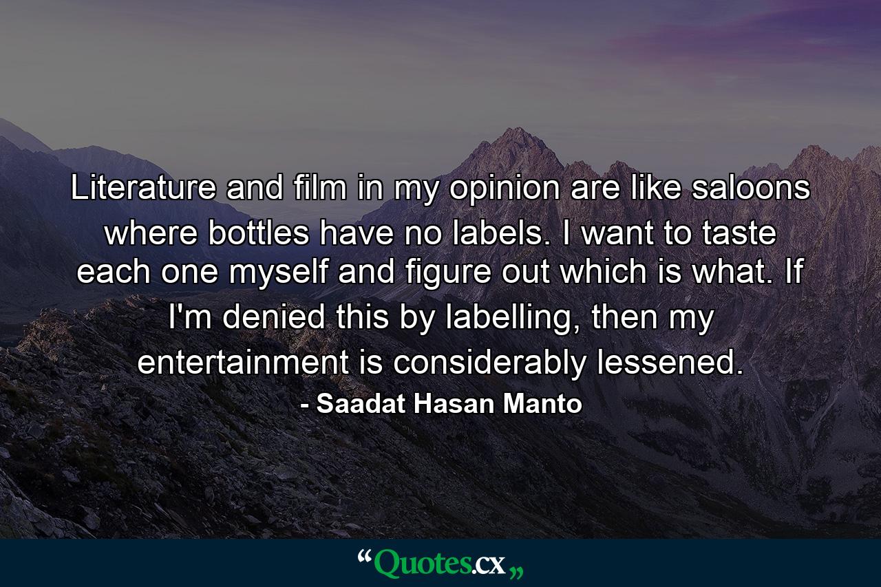 Literature and film in my opinion are like saloons where bottles have no labels. I want to taste each one myself and figure out which is what. If I'm denied this by labelling, then my entertainment is considerably lessened. - Quote by Saadat Hasan Manto