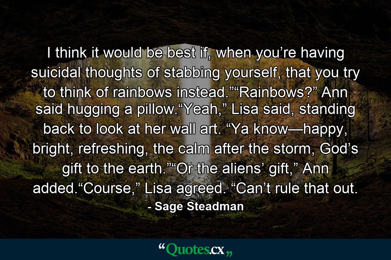 I think it would be best if, when you’re having suicidal thoughts of stabbing yourself, that you try to think of rainbows instead.”“Rainbows?” Ann said hugging a pillow.“Yeah,” Lisa said, standing back to look at her wall art. “Ya know—happy, bright, refreshing, the calm after the storm, God’s gift to the earth.”“Or the aliens’ gift,” Ann added.“Course,” Lisa agreed. “Can’t rule that out. - Quote by Sage Steadman