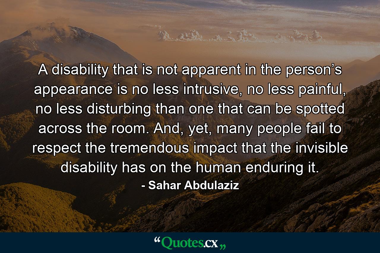 A disability that is not apparent in the person’s appearance is no less intrusive, no less painful, no less disturbing than one that can be spotted across the room. And, yet, many people fail to respect the tremendous impact that the invisible disability has on the human enduring it. - Quote by Sahar Abdulaziz