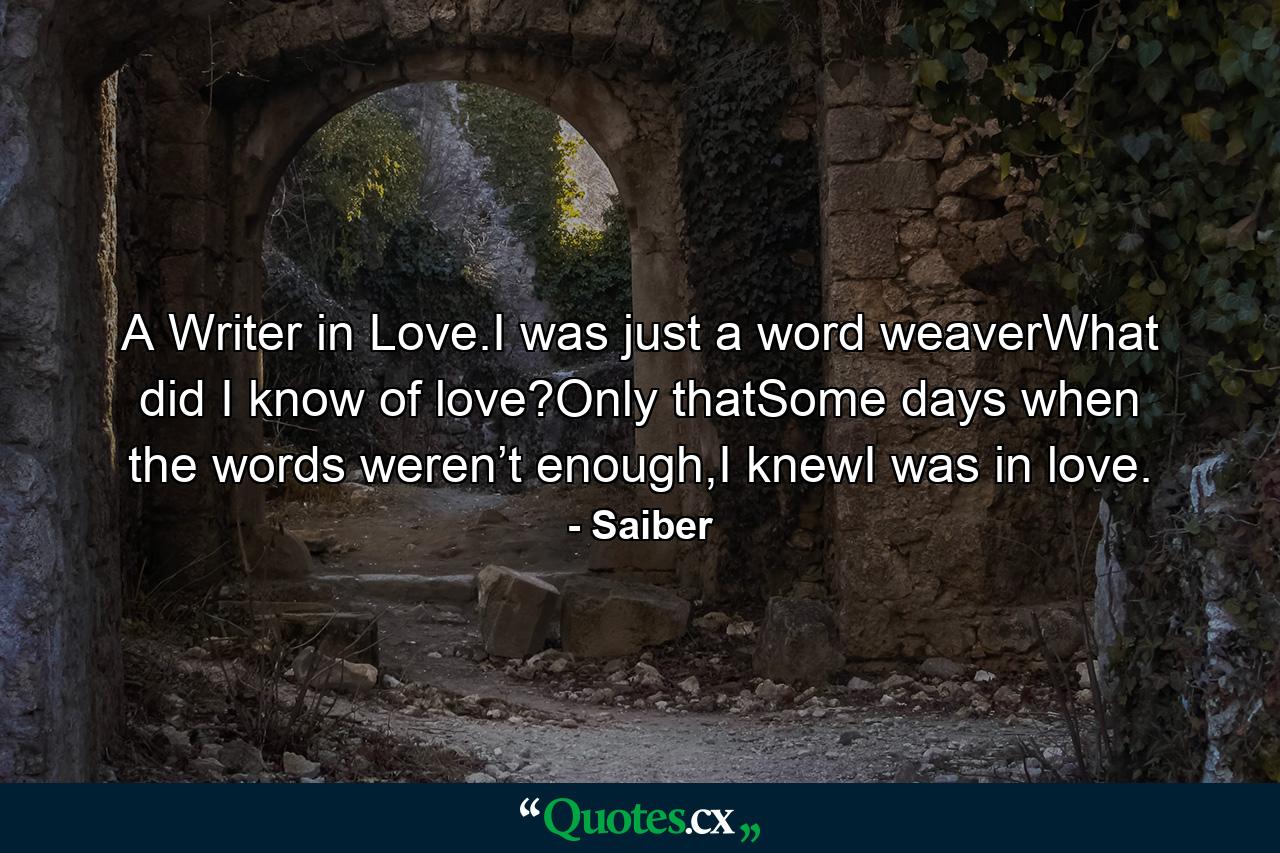 A Writer in Love.I was just a word weaverWhat did I know of love?Only thatSome days when the words weren’t enough,I knewI was in love. - Quote by Saiber