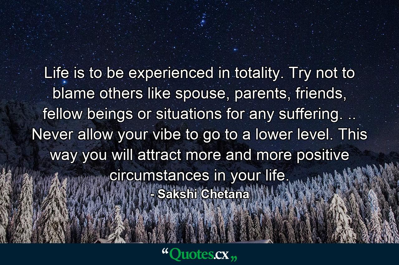 Life is to be experienced in totality. Try not to blame others like spouse, parents, friends, fellow beings or situations for any suffering. .. Never allow your vibe to go to a lower level. This way you will attract more and more positive circumstances in your life. - Quote by Sakshi Chetana